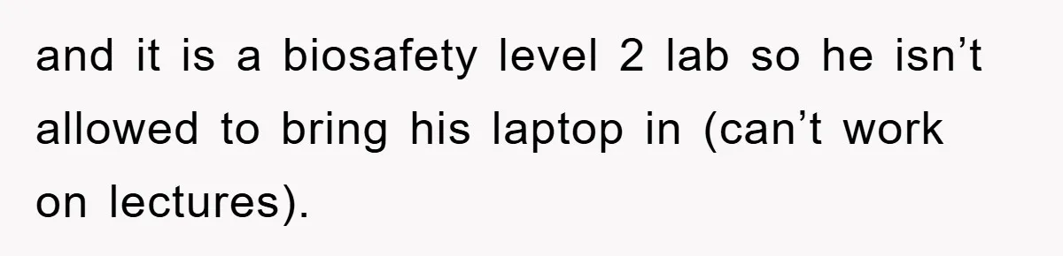 and it is a biosafety level 2 lab so he isn’t allowed to bring his laptop in (can’t work on lectures).