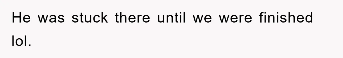 He was stuck there until we were finished lol.