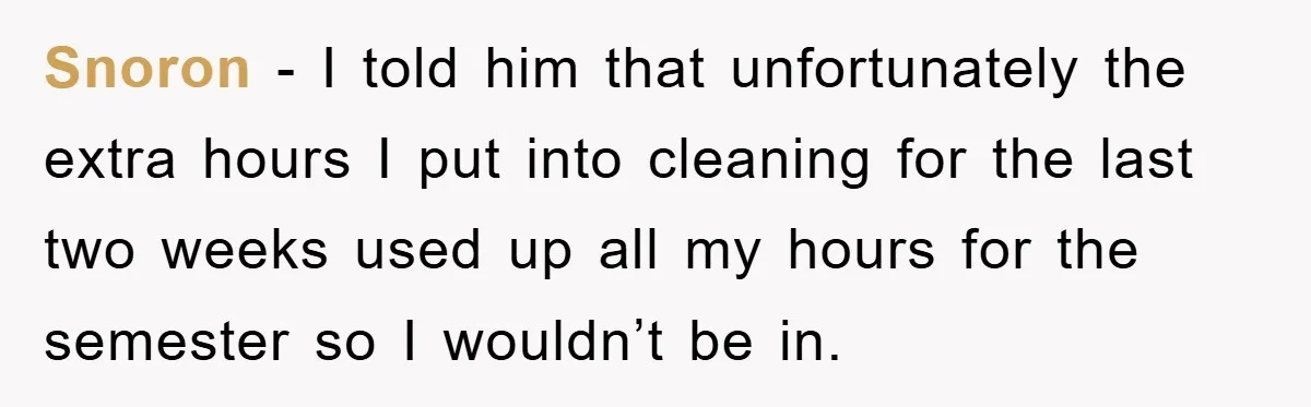 Snoron − I told him that unfortunately the extra hours I put into cleaning for the last two weeks used up all my hours for the semester so I wouldn’t...