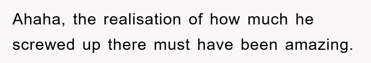 Ahaha, the realisation of how much he screwed up there must have been amazing.