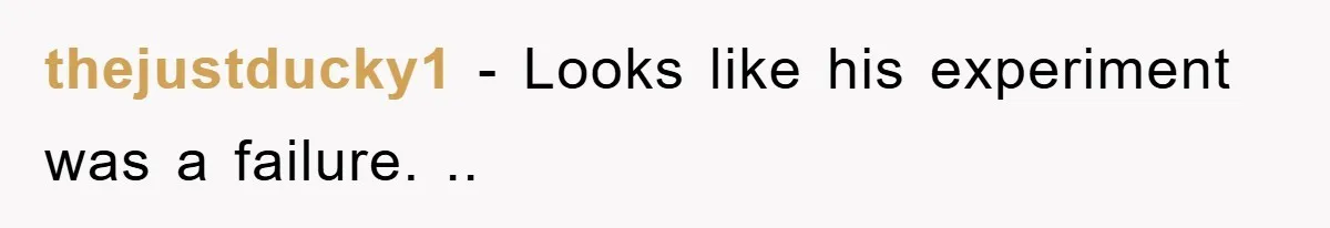 thejustducky1 − Looks like his experiment was a failure. ..