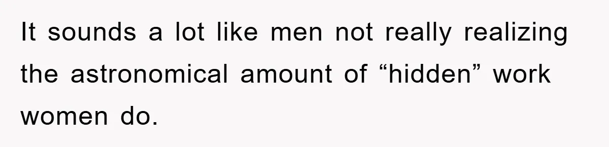 It sounds a lot like men not really realizing the astronomical amount of “hidden” work women do.