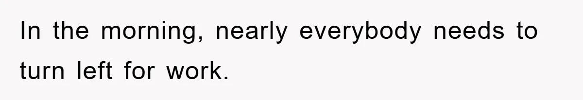 In the morning, nearly everybody needs to turn left for work.
