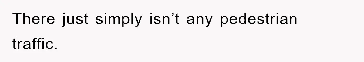 There just simply isn’t any pedestrian traffic.