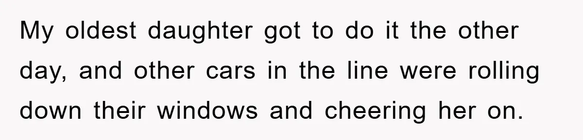 My oldest daughter got to do it the other day, and other cars in the line were rolling down their windows and cheering her on.