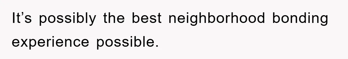 It’s possibly the best neighborhood bonding experience possible.