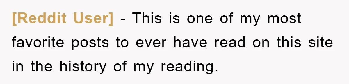 [Reddit User] − This is one of my most favorite posts to ever have read on this site in the history of my reading.
