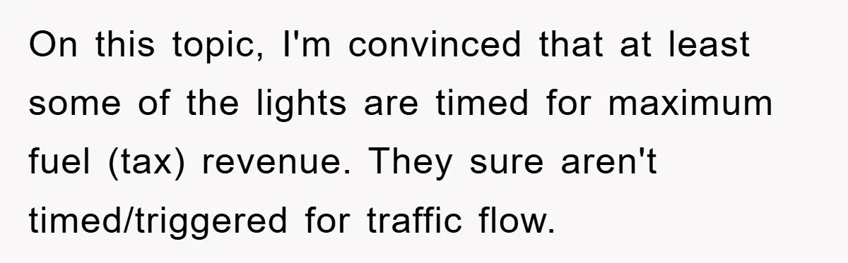 On this topic, I'm convinced that at least some of the lights are timed for maximum fuel (tax) revenue. They sure aren't timed/triggered for traffic flow.