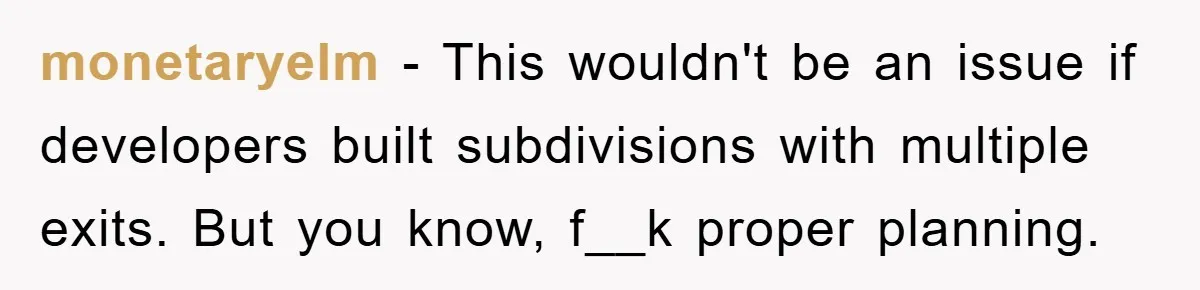 monetaryelm − This wouldn't be an issue if developers built subdivisions with multiple exits. But you know, f__k proper planning.