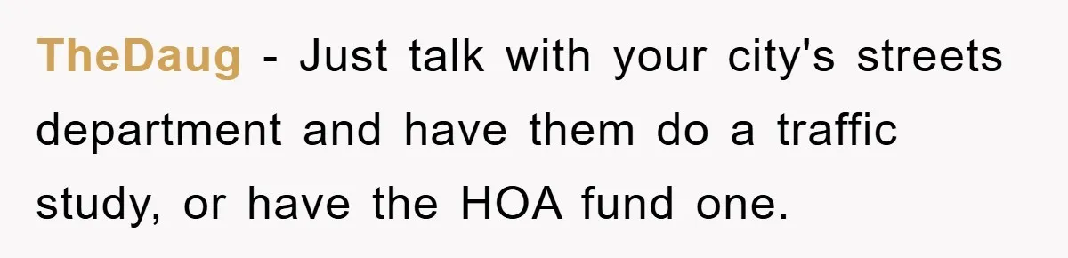 TheDaug − Just talk with your city's streets department and have them do a traffic study, or have the HOA fund one.