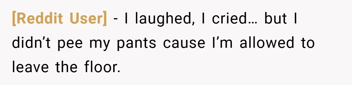 [Reddit User] − I laughed, I cried… but I didn’t pee my pants cause I’m allowed to leave the floor.