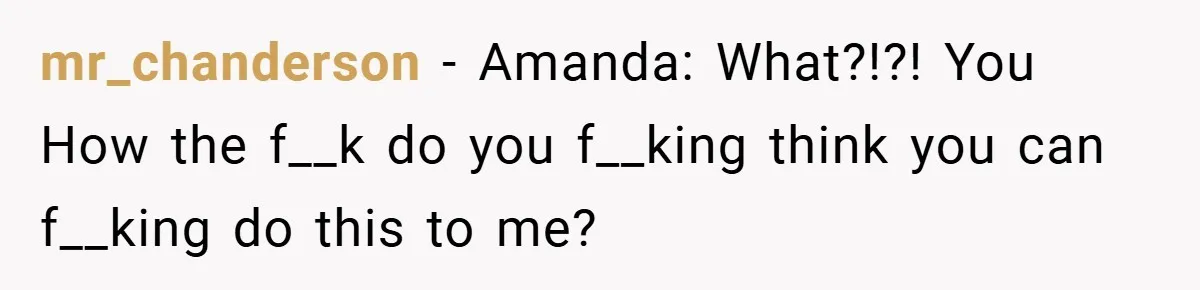 mr_chanderson − Amanda: What?!?! You How the f__k do you f__king think you can f__king do this to me?