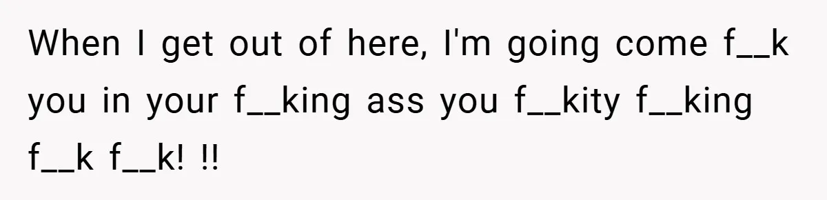 When I get out of here, I'm going come f__k you in your f__king ass you f__kity f__king f__k f__k! !!