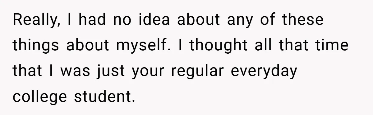 Really, I had no idea about any of these things about myself. I thought all that time that I was just your regular everyday college student.