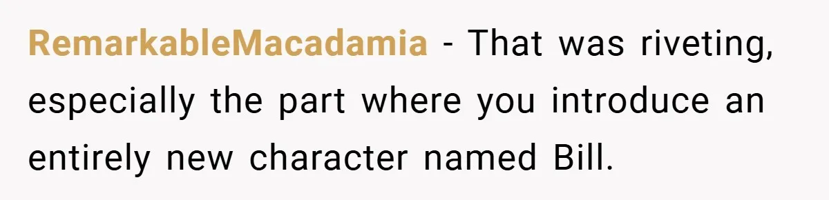 RemarkableMacadamia − That was riveting, especially the part where you introduce an entirely new character named Bill.