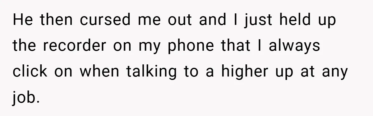 He then cursed me out and I just held up the recorder on my phone that I always click on when talking to a higher up at any job.