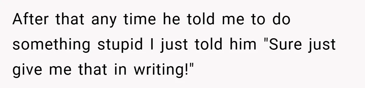 After that any time he told me to do something stupid I just told him "Sure just give me that in writing!"