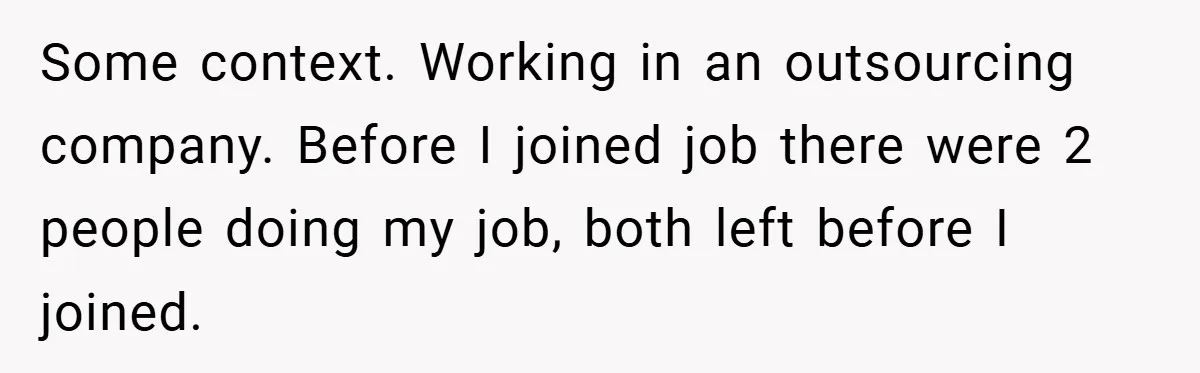 Some context. Working in an outsourcing company. Before I joined job there were 2 people doing my job, both left before I joined.