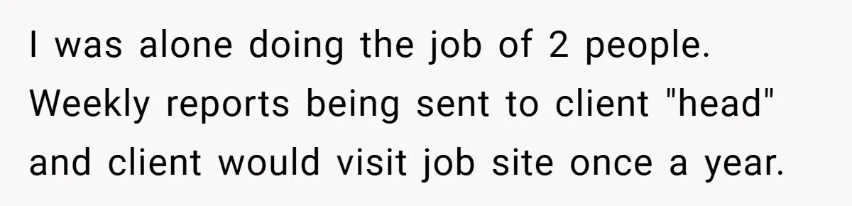 I was alone doing the job of 2 people. Weekly reports being sent to client "head" and client would visit job site once a year.