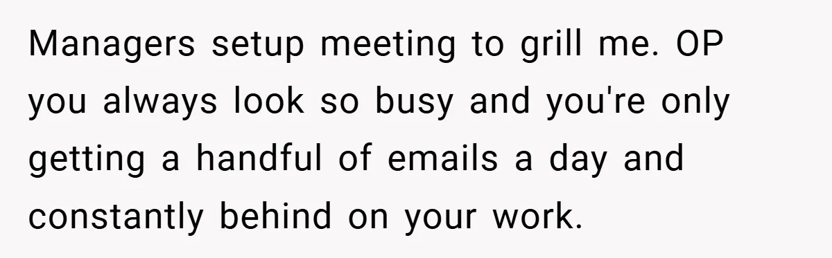 Managers setup meeting to grill me. OP you always look so busy and you're only getting a handful of emails a day and constantly behind on your work.
