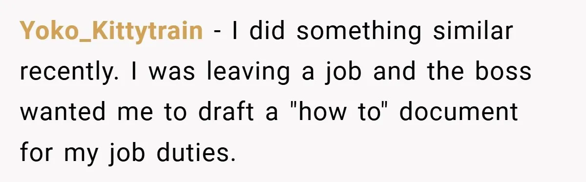 Yoko_Kittytrain − I did something similar recently. I was leaving a job and the boss wanted me to draft a "how to" document for my job duties.