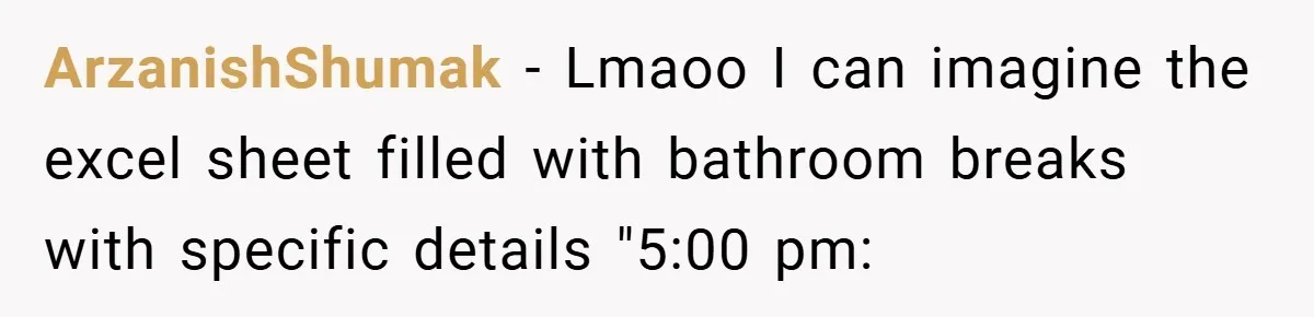 ArzanishShumak − Lmaoo I can imagine the excel sheet filled with bathroom breaks with specific details "5:00 pm:
