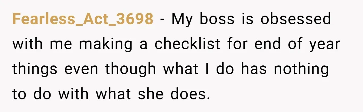 Fearless_Act_3698 − My boss is obsessed with me making a checklist for end of year things even though what I do has nothing to do with what she does.