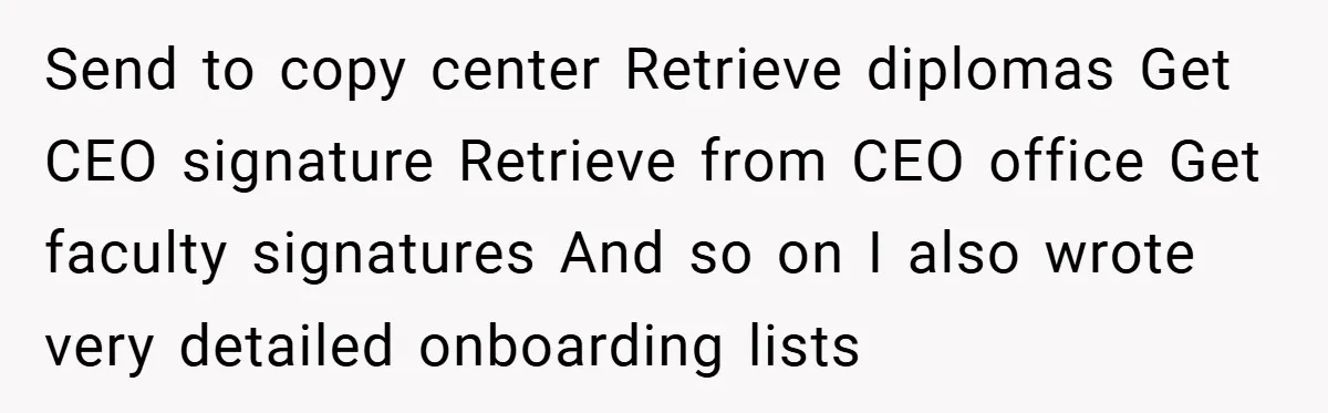 Send to copy center Retrieve diplomas Get CEO signature Retrieve from CEO office Get faculty signatures And so on I also wrote very detailed onboarding lists