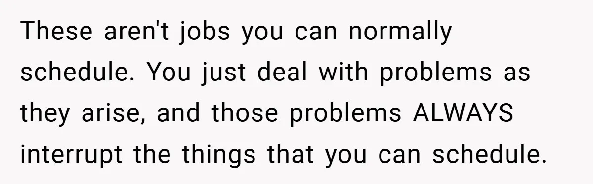 These aren't jobs you can normally schedule. You just deal with problems as they arise, and those problems ALWAYS interrupt the things that you can schedule.