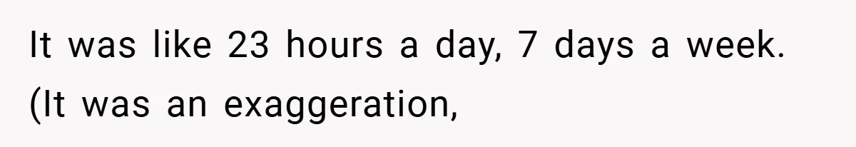 It was like 23 hours a day, 7 days a week. (It was an exaggeration,