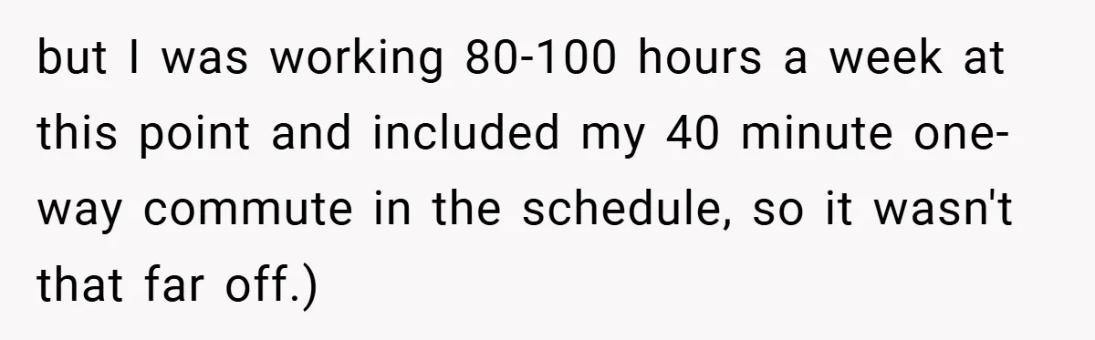 but I was working 80-100 hours a week at this point and included my 40 minute one-way commute in the schedule, so it wasn't that far off.)