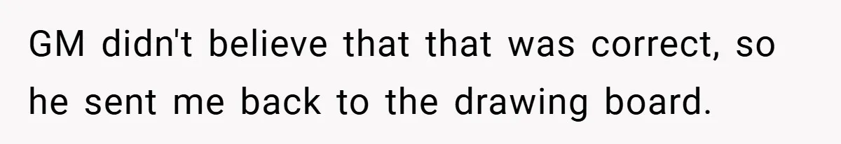 GM didn't believe that that was correct, so he sent me back to the drawing board.