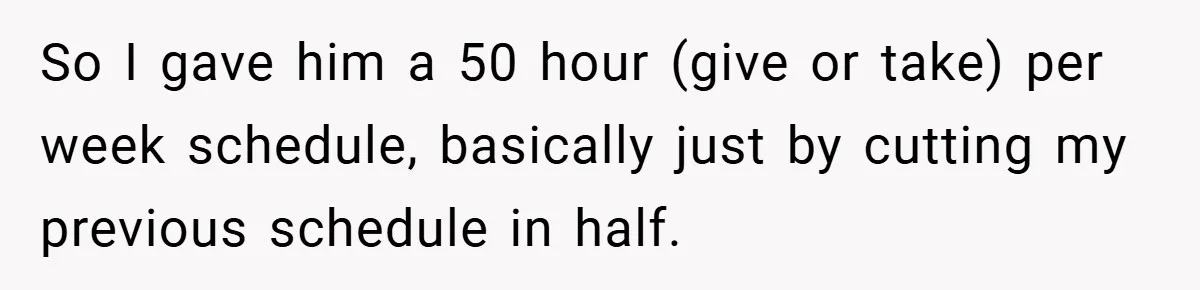 So I gave him a 50 hour (give or take) per week schedule, basically just by cutting my previous schedule in half.