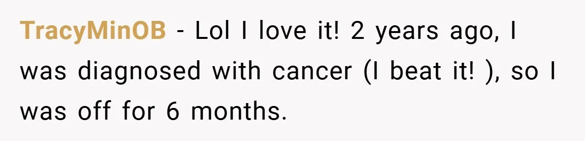 TracyMinOB − Lol I love it! 2 years ago, I was diagnosed with cancer (I beat it! ), so I was off for 6 months.