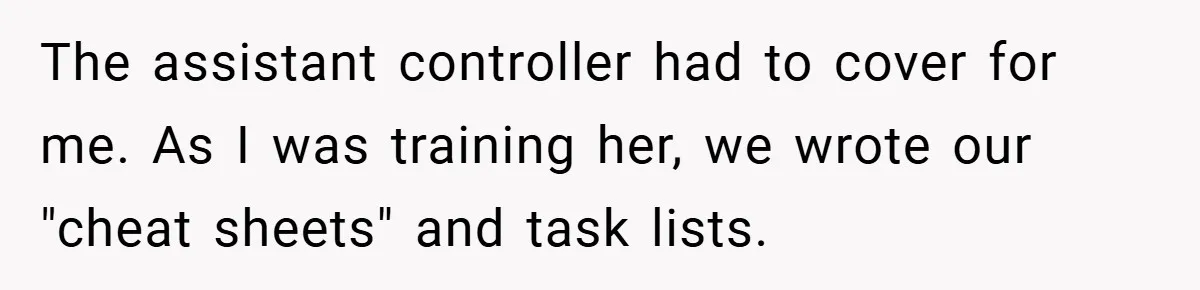 The assistant controller had to cover for me. As I was training her, we wrote our "cheat sheets" and task lists.