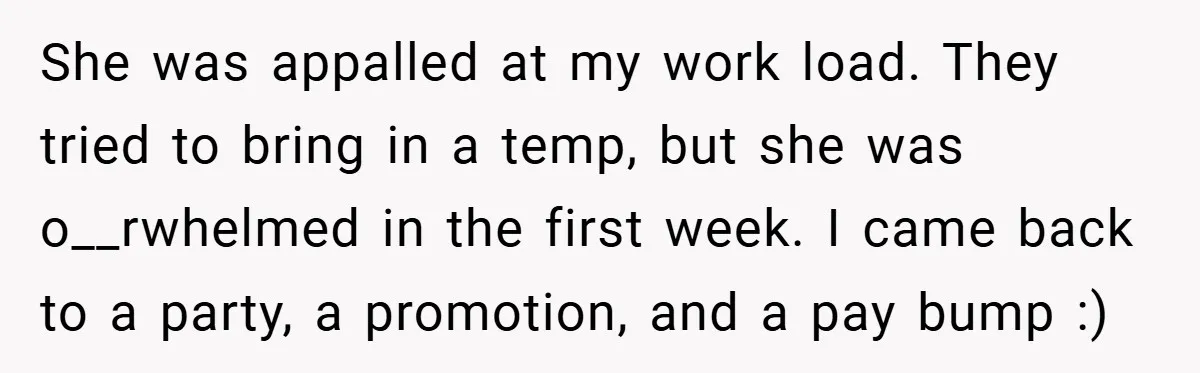 She was appalled at my work load. They tried to bring in a temp, but she was o__rwhelmed in the first week. I came back to a party, a promotion,...