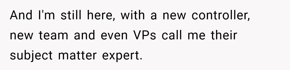 And I'm still here, with a new controller, new team and even VPs call me their subject matter expert.