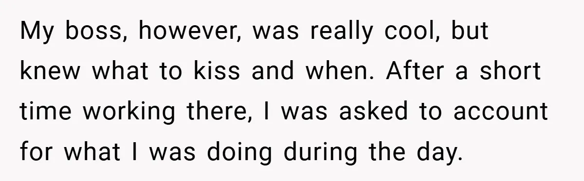 My boss, however, was really cool, but knew what to kiss and when. After a short time working there, I was asked to account for what I was doing during...
