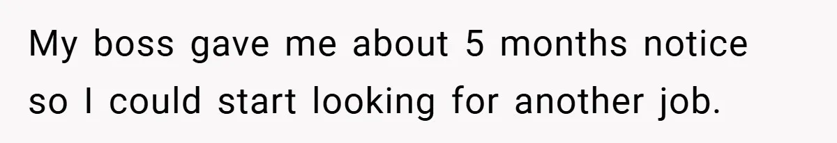 My boss gave me about 5 months notice so I could start looking for another job.