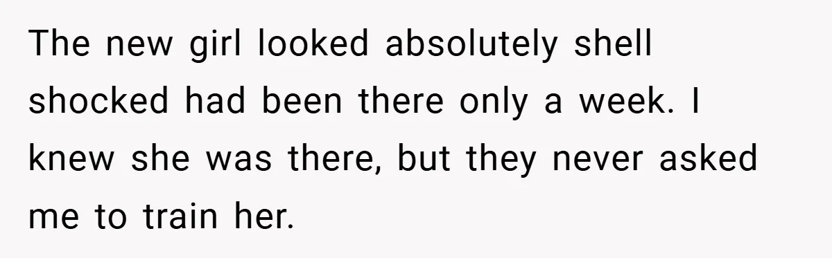 The new girl looked absolutely shell shocked had been there only a week. I knew she was there, but they never asked me to train her.