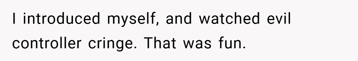 I introduced myself, and watched evil controller cringe. That was fun.