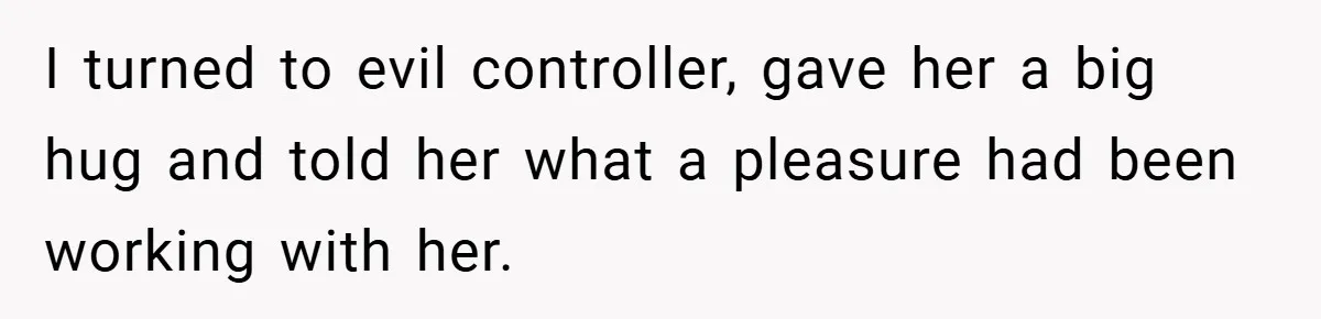 I turned to evil controller, gave her a big hug and told her what a pleasure had been working with her.