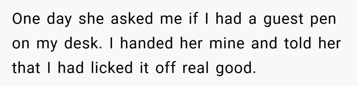 One day she asked me if I had a guest pen on my desk. I handed her mine and told her that I had licked it off real good.