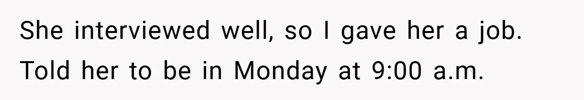 She interviewed well, so I gave her a job. Told her to be in Monday at 9:00 a.m.