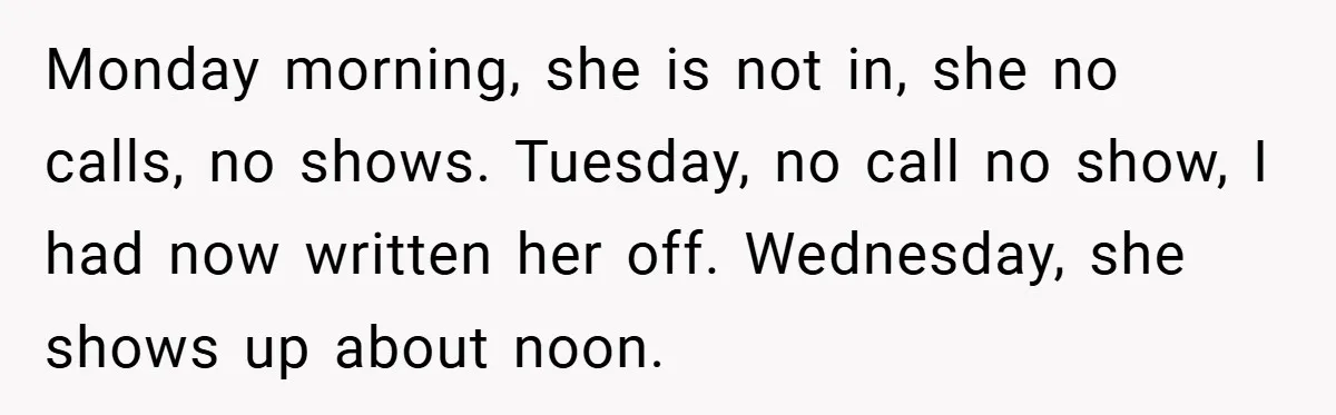 Monday morning, she is not in, she no calls, no shows. Tuesday, no call no show, I had now written her off. Wednesday, she shows up about noon.