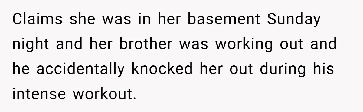 Claims she was in her basement Sunday night and her brother was working out and he accidentally knocked her out during his intense workout.