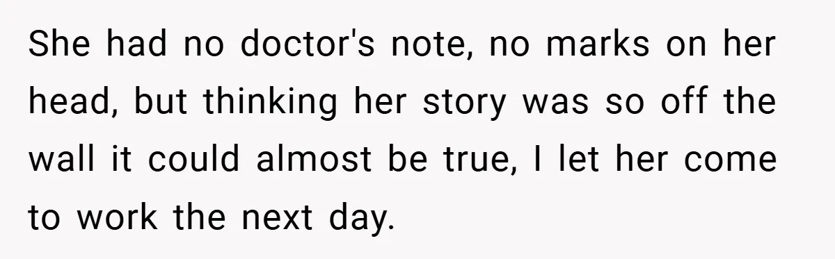 She had no doctor's note, no marks on her head, but thinking her story was so off the wall it could almost be true, I let her come to work...