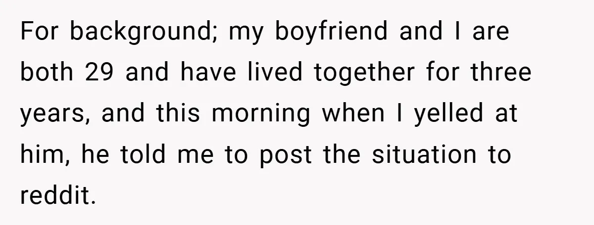 For background; my boyfriend and I are both 29 and have lived together for three years, and this morning when I yelled at him, he told me to post the...