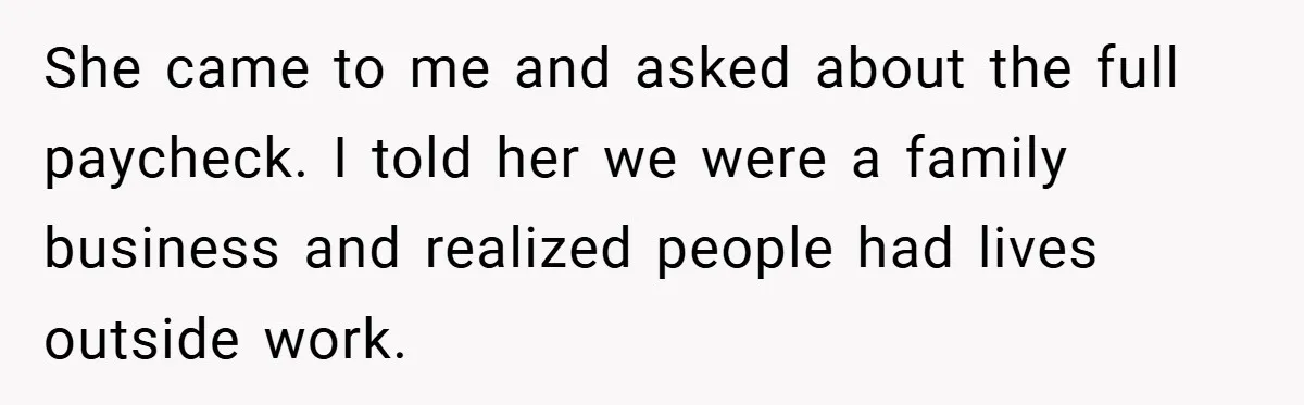 She came to me and asked about the full paycheck. I told her we were a family business and realized people had lives outside work.