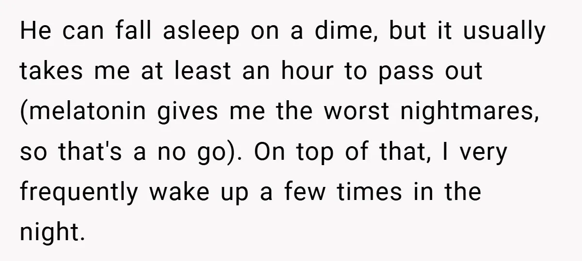 He can fall asleep on a dime, but it usually takes me at least an hour to pass out (melatonin gives me the worst nightmares, so that's a no go)....